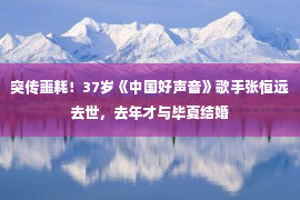 突传噩耗！37岁《中国好声音》歌手张恒远去世，去年才与毕夏结婚