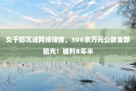 女干部沉迷网络赌博，300余万元公款全部输光！被判8年半