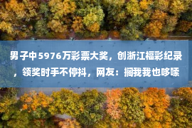 男子中5976万彩票大奖，创浙江福彩纪录，领奖时手不停抖，网友：搁我我也哆嗦