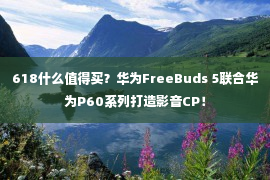 618什么值得买？华为FreeBuds 5联合华为P60系列打造影音CP！