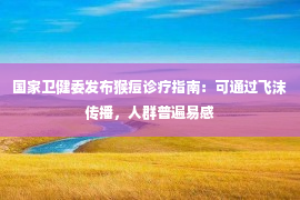 国家卫健委发布猴痘诊疗指南：可通过飞沫传播，人群普遍易感