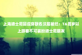 上海迪士尼回应穿联名汉服被拦：16周岁以上游客不可装扮迪士尼朋友