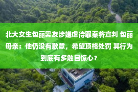 北大女生包丽男友涉嫌虐待罪案将宣判 包丽母亲：他仍没有歉意，希望顶格处罚 其行为到底有多触目惊心？