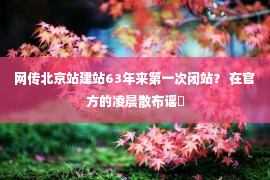 网传北京站建站63年来第一次闭站？ 在官方的凌晨散布谣�