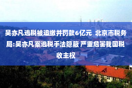 吴亦凡逃税被追缴并罚款6亿元  北京市税务局:吴亦凡案逃税手法隐蔽 严重危害我国税收主权