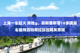 上海一车起火 奔驰g、劳斯莱斯等10多辆豪车被烧毁特斯拉回应网友质疑