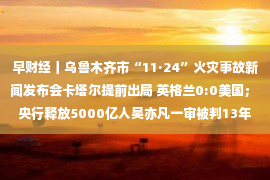 早财经丨乌鲁木齐市“11·24”火灾事故新闻发布会卡塔尔提前出局 英格兰0:0美国； 央行释放5000亿人吴亦凡一审被判13年