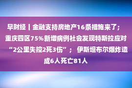 早财经丨金融支持房地产16条措施来了； 重庆四区75%新增病例社会发现特斯拉应对“2公里失控2死3伤”； 伊斯坦布尔爆炸造成6人死亡81人