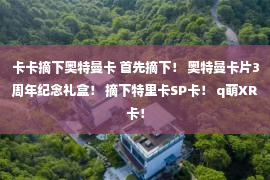 卡卡摘下奥特曼卡 首先摘下！ 奥特曼卡片3周年纪念礼盒！ 摘下特里卡SP卡！ q萌XR卡！