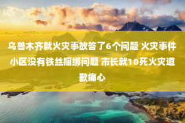 乌鲁木齐就火灾事故答了6个问题 火灾事件小区没有铁丝捆绑问题 市长就10死火灾道歉痛心