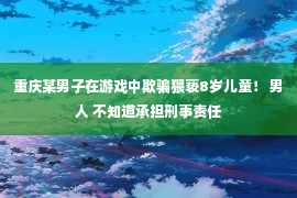 重庆某男子在游戏中欺骗猥亵8岁儿童！ 男人 不知道承担刑事责任