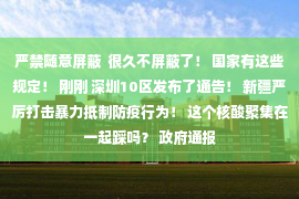 严禁随意屏蔽  很久不屏蔽了！ 国家有这些规定！ 刚刚 深圳10区发布了通告！ 新疆严厉打击暴力抵制防疫行为！ 这个核酸聚集在一起踩吗？ 政府通报