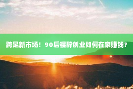 跨足新市场！90后裸辞创业如何在家赚钱？