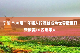 宁波“00后”年轻人拧螺丝成为世界冠军打败欧美10名老年人