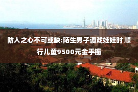 防人之心不可或缺:陌生男子调戏娃娃时 顺行儿童9500元金手镯