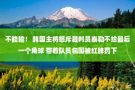 不能输！ 韩国主将怒斥裁判员泰勒不给最后一个角球 带着队员包围被红牌罚下