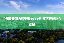 广州新增国内感染者4065例:多区延长社会管控