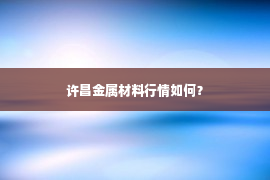 许昌金属材料行情如何？