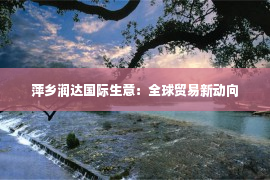 萍乡润达国际生意：全球贸易新动向