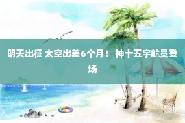 明天出征 太空出差6个月！ 神十五宇航员登场