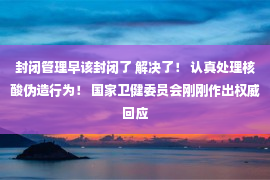 封闭管理早该封闭了 解决了！ 认真处理核酸伪造行为！ 国家卫健委员会刚刚作出权威回应