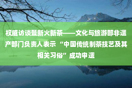 权威访谈暨新火新茶——文化与旅游部非遗产部门负责人表示 “中国传统制茶技艺及其相关习俗”成功申遗