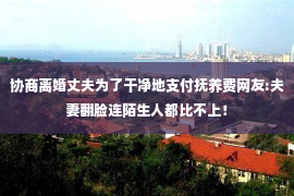 协商离婚丈夫为了干净地支付抚养费网友:夫妻翻脸连陌生人都比不上！