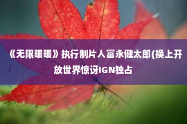 《无限暖暖》执行制片人富永健太郎(换上开放世界惊讶IGN独占