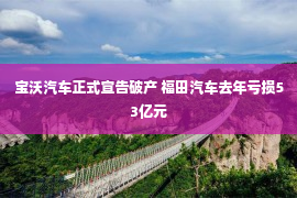 宝沃汽车正式宣告破产 福田汽车去年亏损53亿元