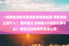 一核酸检测机构错误报告核验结果 呼和浩特公安介入！ 国内首次 开始前2小时的比赛中止！ 横店马拉松突然紧急公告