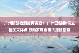 广州核酸检测如何实施？ 广州卫健委:设立便民采样点 鼓励家庭自备抗原试剂盒