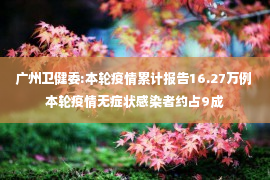 广州卫健委:本轮疫情累计报告16.27万例 本轮疫情无症状感染者约占9成