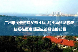 广州市民去药店买药 48小时不再检测核酸  包括在瘟疫期间应该报告的药品