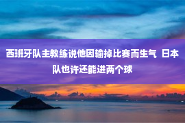 西班牙队主教练说他因输掉比赛而生气  日本队也许还能进两个球