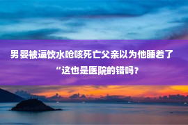 男婴被逼饮水呛咳死亡父亲以为他睡着了  “这也是医院的错吗？