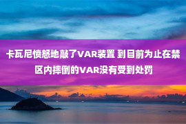 卡瓦尼愤怒地敲了VAR装置 到目前为止在禁区内摔倒的VAR没有受到处罚