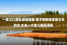 一家三口排队制造核酸 妻子抱着娃撑着丈夫的伞 丈夫一个劲儿地玩手机