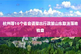 杭州等10个省会调整出行政策山东取消落地检查