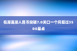 在岸离岸人民币突破7.0关口一个月超过3500基点