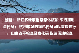 最新！ 浙江多地取消常态化核酸 不扫描地点代码； 杭州东站的绿色代码可以直接通行； 山东省不检查健康代码 取消落地检查