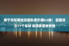 南宁市拟建低运量轨道交通D2线！ 初期设立17个车站 连接多条地铁线