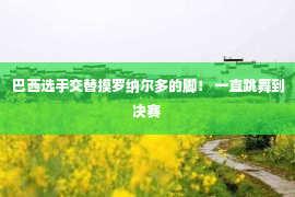 巴西选手交替摸罗纳尔多的脚！ 一直跳舞到决赛