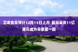 卫龙食品预计12月15日上市  最高募资11亿港元成为辛条第一股