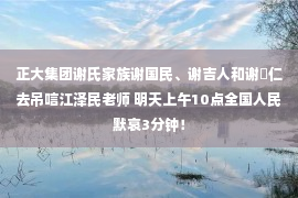 正大集团谢氏家族谢国民、谢吉人和谢镕仁去吊唁江泽民老师 明天上午10点全国人民默哀3分钟！