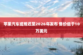 苹果汽车或推迟至2026年发布 售价低于10万美元