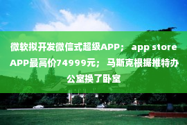 微软拟开发微信式超级APP； app store APP最高价74999元； 马斯克根据推特办公室换了卧室