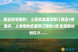 复苏信号强烈！ 三亚机票酒店预订暴涨3倍 重庆、上海等地机票预订增加2倍 旅游股纷纷红火……