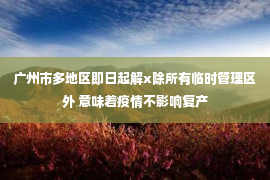 广州市多地区即日起解x除所有临时管理区外 意味着疫情不影响复产