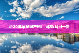 近20年罕见国产剧！ 网友:耳目一新