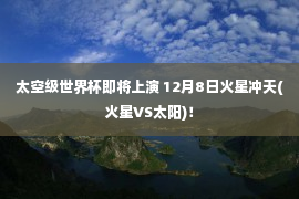 太空级世界杯即将上演 12月8日火星冲天(火星VS太阳)！